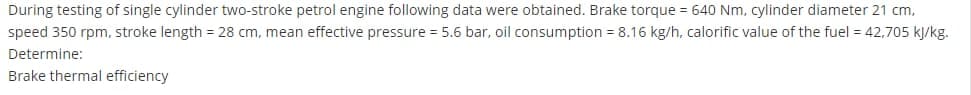 During testing of single cylinder two-stroke petrol engine following data were obtained. Brake torque = 640 Nm, cylinder diameter 21 cm,
speed 350 rpm, stroke length = 28 cm, mean effective pressure = 5.6 bar, oil consumption = 8.16 kg/h, calorific value of the fuel = 42,705 kj/kg.
Determine:
Brake thermal efficiency
