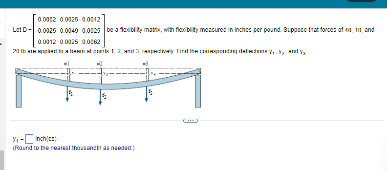 0.0062 0.0025 0.0012
Let D = 0.0025 0.0049 0.0025 be a flexibility matrix, with flexibility measured in inches per pound. Suppose that forces of 40, 10, and
0.0012 0.0025 0.0062
20 lb are applied to a beam at points 1, 2, and 3, respectively. Find the corresponding deflections y₁, y₂, and y3.
#1
#3
1
3₂
£₂
Y₁ = inch(es)
(Round to the nearest thousandth as needed.)
Y3