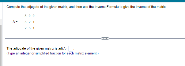 Compute the adjugate of the given matrix, and then use the Inverse Formula to give the inverse of the matrix.
300
-321
-25 1
A =
The adjugate of the given matrix is adj A=
(Type an integer or simplified fraction for each matrix element.)