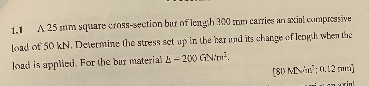 1.1 A 25 mm square cross-section bar of length 300 mm carries an axial compressive
load of 50 kN. Determine the stress set up in the bar and its change of length when the
load is applied. For the bar material E = 200 GN/m².
[80 MN/m2; 0.12 mm]
minn on axial
