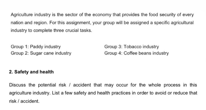 Agriculture industry is the sector of the economy that provides the food security of every
nation and region. For this assignment, your group will be assigned a specific agricultural
industry to complete three crucial tasks.
Group 1: Paddy industry
Group 2: Sugar cane industry
Group 3: Tobacco industry
Group 4: Coffee beans industry
2. Safety and health
Discuss the potential risk / accident that may occur for the whole process in this
agriculture industry. List a few safety and health practices in order to avoid or reduce that
risk / accident.
