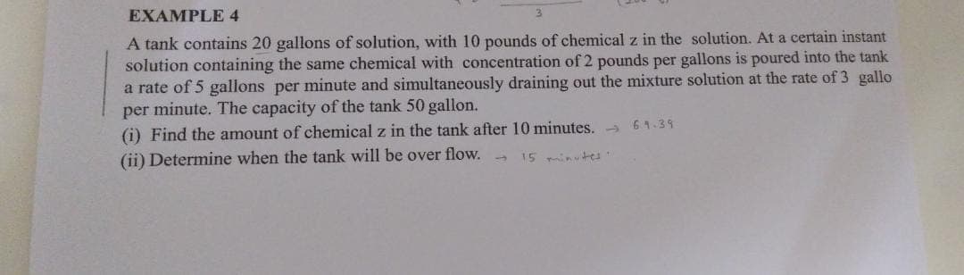EXAMPLE 4
A tank contains 20 gallons of solution, with 10 pounds of chemical z in the solution. At a certain instant
solution containing the same chemical with concentration of 2 pounds per gallons is poured into the tank
a rate of 5 gallons per minute and simultaneously draining out the mixture solution at the rate of 3 gallo
per minute. The capacity of the tank 50 gallon.
(i) Find the amount of chemical z in the tank after 10 minutes. - 61.39
(ii) Determine when the tank will be over flow. -
15 minutes

