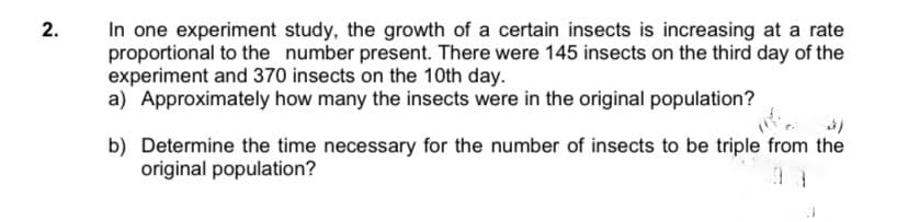 In one experiment study, the growth of a certain insects is increasing at a rate
proportional to the number present. There were 145 insects on the third day of the
experiment and 370 insects on the 10th day.
a) Approximately how many the insects were in the original population?
b) Determine the time necessary for the number of insects to be triple from the
original population?
2.

