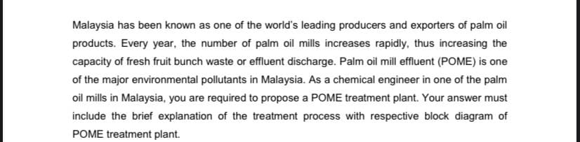 Malaysia has been known as one of the world's leading producers and exporters of palm oil
products. Every year, the number of palm oil mills increases rapidly, thus increasing the
capacity of fresh fruit bunch waste or effluent discharge. Palm oil mill effluent (POME) is one
of the major environmental pollutants in Malaysia. As a chemical engineer in one of the palm
oil mills in Malaysia, you are required to propose a POME treatment plant. Your answer must
include the brief explanation of the treatment process with respective block diagram of
POME treatment plant.
