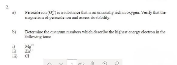 Peroxide ion (O) is a substance that is an unusually rich in oxygen. Verify that the
magnetism of peroxide ion and assess its stability.
b)
Determine the quantum numbers which describe the highest energy electron in the
following ions:
i)
Mg+
ii)
Zn*
