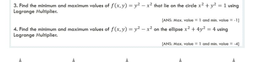 3. Find the minimum and maximum values of f(x,y) = y² – x² that lie on the circle x2 + y² = 1 using
Lagrange Multiplier.
[ANS: Max. value = 1 and min. value = -1]
%3D
4. Find the minimum and maximum values of f(x, y) = y2 - x² on the ellipse x2 + 4y² = 4 using
Lagrange Multiplier.
[ANS: Max. value = 1 and min. value = -4]
