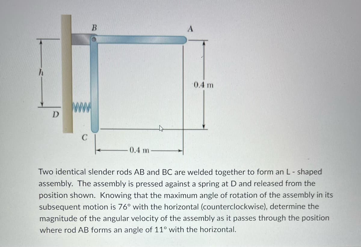 D
ww
C
0.4 m
-0.4 m
Two identical slender rods AB and BC are welded together to form an L-shaped
assembly. The assembly is pressed against a spring at D and released from the
position shown. Knowing that the maximum angle of rotation of the assembly in its
subsequent motion is 76° with the horizontal (counterclockwise), determine the
magnitude of the angular velocity of the assembly as it passes through the position
where rod AB forms an angle of 11° with the horizontal.