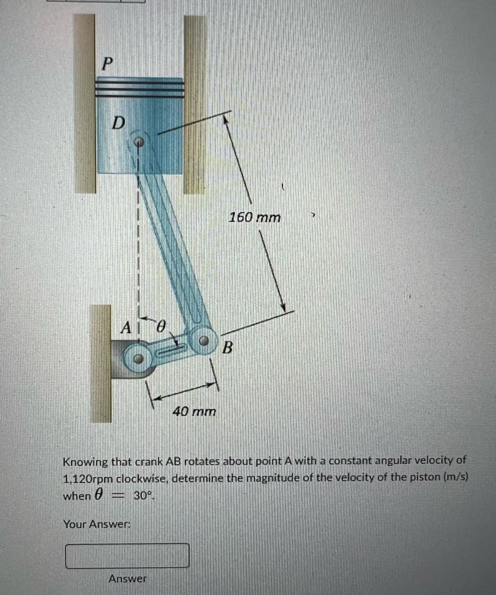 P
D
A 0
Your Answer:
40 mm
Answer
160 mm
Knowing that crank AB rotates about point A with a constant angular velocity of
1,120rpm clockwise, determine the magnitude of the velocity of the piston (m/s)
when = 30°
B