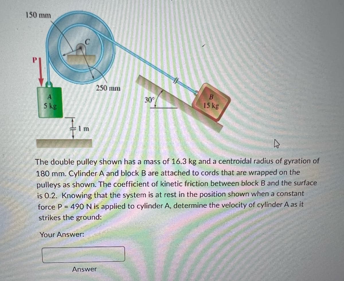 150 mm
A
5 kg
1m
250 mm
30°
Answer
B
15 kg
4
The double pulley shown has a mass of 16.3 kg and a centroidal radius of gyration of
180 mm. Cylinder A and block B are attached to cords that are wrapped on the
pulleys as shown. The coefficient of kinetic friction between block B and the surface
is 0.2. Knowing that the system is at rest in the position shown when a constant
force P = 490 N is applied to cylinder A, determine the velocity of cylinder A as it
strikes the ground:
Your Answer: