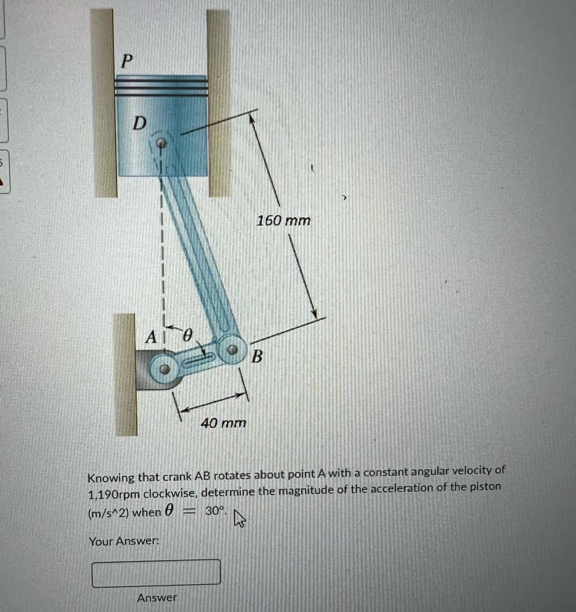 P
D
ΑΘ
Your Answer:
40 mm
Answer
160 mm
Knowing that crank AB rotates about point A with a constant angular velocity of
1,190rpm clockwise, determine the magnitude of the acceleration of the piston
(m/s^2) when = 30%.
B