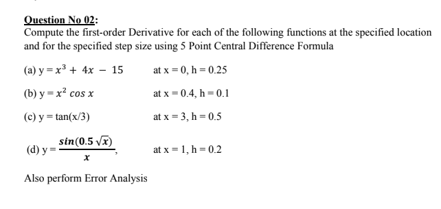 Question No 02:
Compute the first-order Derivative for each of the following functions at the specified location
and for the specified step size using 5 Point Central Difference Formula
(а) у %— х3 + 4х —- 15
at x = 0, h = 0.25
(b) у — х? сos x
at x = 0.4, h = 0.1
(c) y = tan(x/3)
at x = 3, h = 0.5
sin(0.5 Vx)
(d) у —
at x = 1, h = 0.2
Also perform Error Analysis
