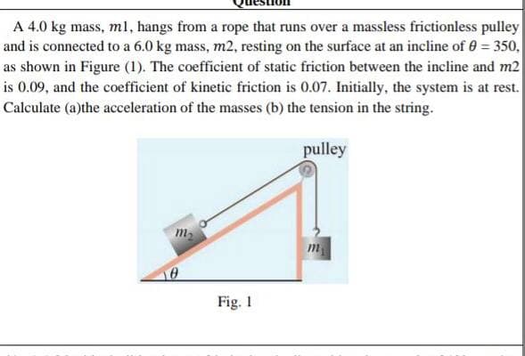 A 4.0 kg mass, ml, hangs from a rope that runs over a massless frictionless pulley
and is connected to a 6.0 kg mass, m2, resting on the surface at an incline of 0 = 350,
as shown in Figure (1). The coefficient of static friction between the incline and m2
is 0.09, and the coefficient of kinetic friction is 0.07. Initially, the system is at rest.
Calculate (a)the acceleration of the masses (b) the tension in the string.
pulley
m2
Fig. 1
