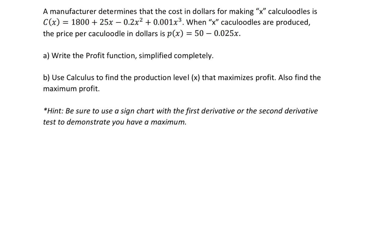 A manufacturer determines that the cost in dollars for making "x" calculoodles is
C(x) :
1800 + 25x – 0.2x² + 0.001x³. When "x" caculoodles are produced,
the price per caculoodle in dollars is p(x) = 50 – 0.025x.
%3|
a) Write the Profit function, simplified completely.
b) Use Calculus to find the production level (x) that maximizes profit. Also find the
maximum profit.
*Hint: Be sure to use a sign chart with the first derivative or the second derivative
test to demonstrate you have a maximum.
