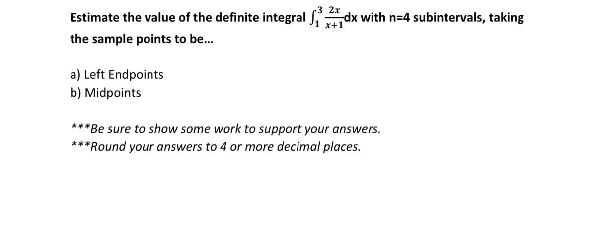 ~3 2x
Estimate the value of the definite integral
dx with n=4 subintervals, taking
the sample points to be...
a) Left Endpoints
b) Midpoints
***Be sure to show some work to support your answers.
***
Round your answers to 4 or more decimal places.
