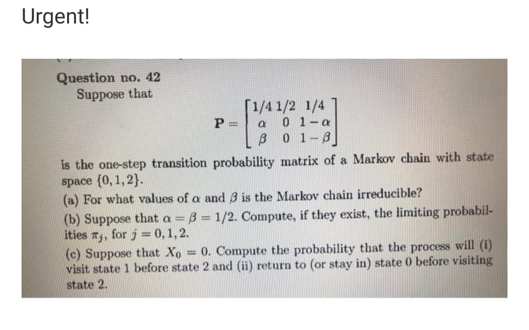 Urgent!
Question no. 42
Suppose that
[1/4 1/2 1/4
0 1-a
ß 0 1-8]
P =
is the one-step transition probability matrix of a Markov chain with state
space (0, 1, 2}.
(a) For what values of a and 3 is the Markov chain irreducible?
(b) Suppose that a = 3 = 1/2. Compute, if they exist, the limiting probabil-
ities T,, for j = 0,1, 2.
(c) Suppose that Xo = 0. Compute the probability that the process will (i)
visit state 1 before state 2 and (ii) return to (or stay in) state 0 before visiting
state 2.
%3D
