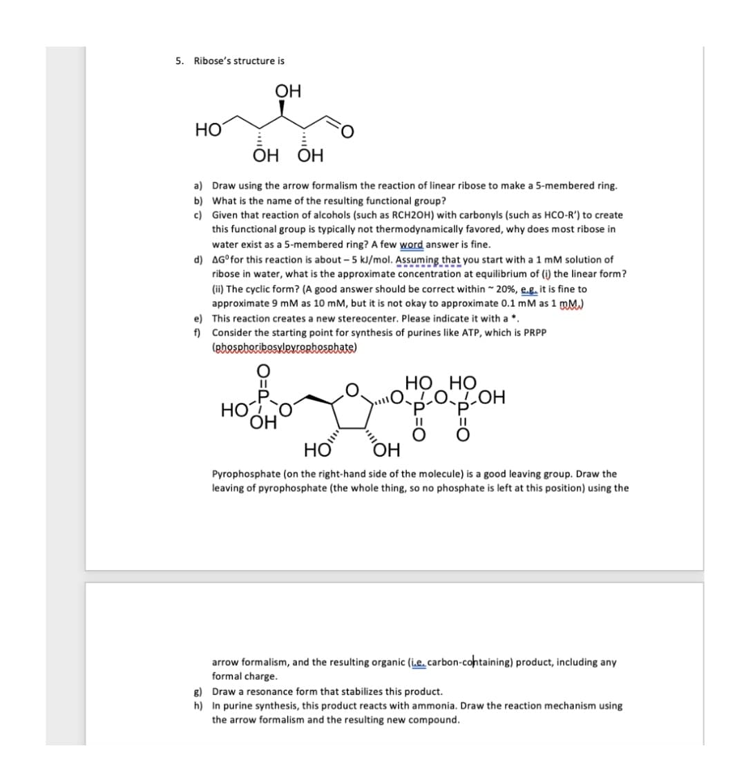 5. Ribose's structure is
ОН
HO
ОН ОН
a) Draw using the arrow formalism the reaction of linear ribose to make a 5-membered ring.
b) What is the name of the resulting functional group?
c) Given that reaction of alcohols (such as RCH2OH) with carbonyls (such as HCO-R') to create
this functional group is typically not thermodynamically favored, why does most ribose in
water exist as a 5-membered ring? A few word answer is fine.
d) AG°for this reaction is about - 5 kJ/mol. Assuming that you start with a 1 mM solution of
ribose in water, what is the approximate concentration at equilibrium of (i) the linear form?
(ii) The cyclic form? (A good answer should be correct within 20%, e.g. it is fine to
approximate 9 mM as 10 mM, but it is not okay to approximate 0.1 mM as 1 mM.)
e) This reaction creates a new stereocenter. Please indicate it with a *.
f) Consider the starting point for synthesis of purines like ATP, which is PRPP
(pheseboribosylevOrhesehate)
НО НО
LOLOH
HO
ОН
HO
OH
Pyrophosphate (on the right-hand side of the molecule) is a good leaving group. Draw the
leaving of pyrophosphate (the whole thing, so no phosphate is left at this position) using the
arrow formalism, and the resulting organic (i.e. carbon-containing) product, including any
formal charge.
g) Draw a resonance form that stabilizes this product.
h) In purine synthesis, this product reacts with ammonia. Draw the reaction mechanism using
the arrow formalism and the resulting new compound.
