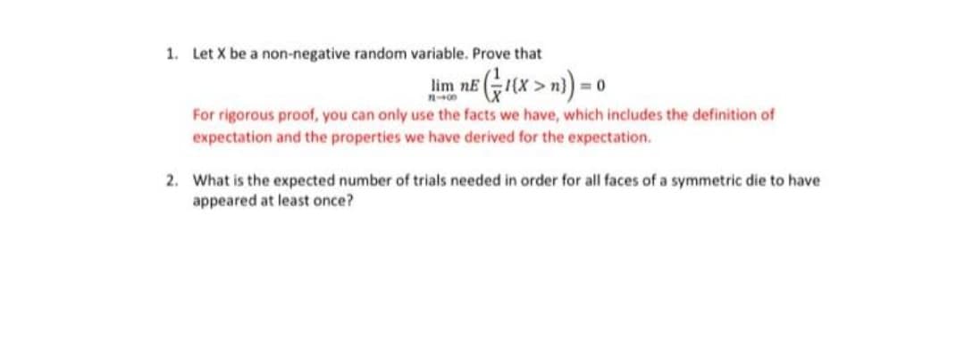1. Let X be a non-negative random variable. Prove that
lim në Gx > n) = 0
For rigorous proof, you can only use the facts we have, which includes the definition of
expectation and the properties we have derived for the expectation.
2. What is the expected number of trials needed in order for all faces of a symmetric die to have
appeared at least once?
