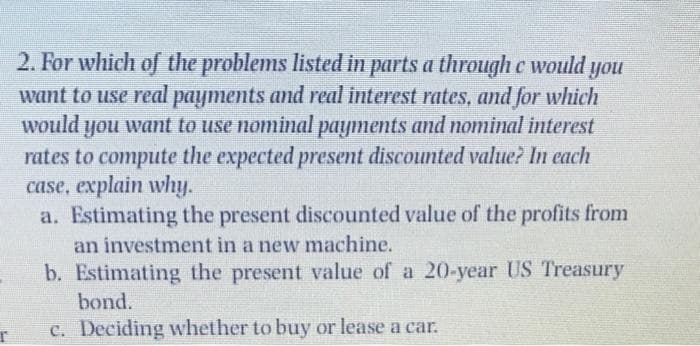 2. For which of the problems listed in parts a through e would you
want to use real payments and real interest rates, and for which
would you want to use nominal payments and nominal interest
rates to compute the expected present discounted value? In each
case, explain why.
a. Estimating the present discounted value of the profits from
an investment in a new machine.
b. Estimating the present value of a 20-year US Treasury
bond.
c. Deciding whether to buy or lease a car.
