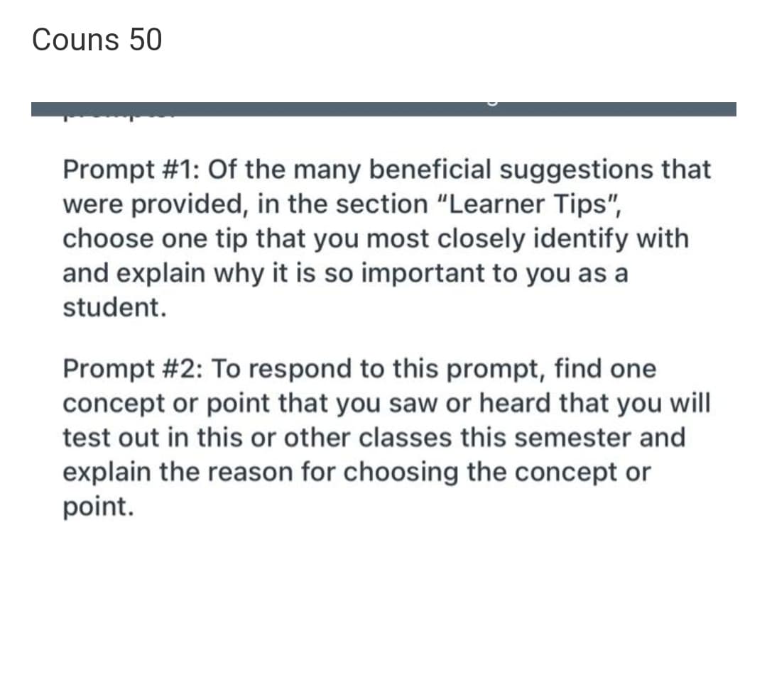 Couns 50
Prompt #1: Of the many beneficial suggestions that
were provided, in the section "Learner Tips",
choose one tip that you most closely identify with
and explain why it is so important to you as a
student.
Prompt #2: To respond to this prompt, find one
concept or point that you saw or heard that you will
test out in this or other classes this semester and
explain the reason for choosing the concept or
point.
