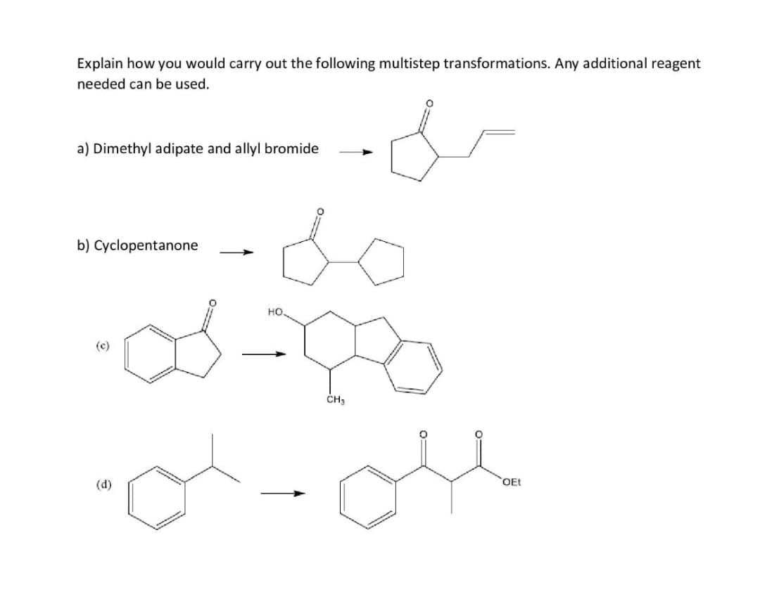 Explain how you would carry out the following multistep transformations. Any additional reagent
needed can be used.
a) Dimethyl adipate and allyl bromide
b) Cyclopentanone
HO
(c)
ČH3
(d)
OEt
