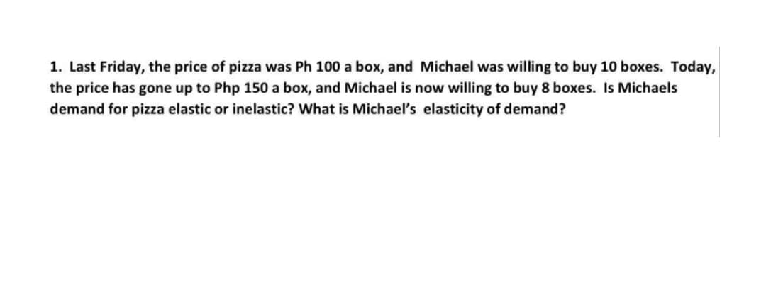 1. Last Friday, the price of pizza was Ph 100 a box, and Michael was willing to buy 10 boxes. Today,
the price has gone up to Php 150 a box, and Michael is now willing to buy 8 boxes. Is Michaels
demand for pizza elastic or inelastic? What is Michael's elasticity of demand?
