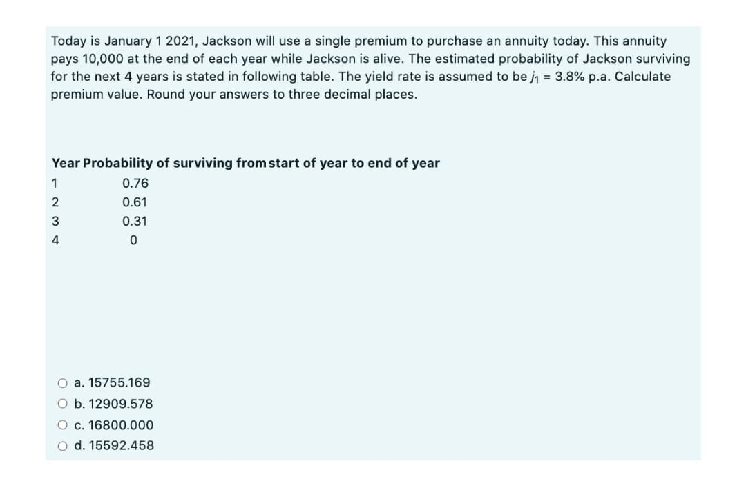 Today is January 1 2021, Jackson will use a single premium to purchase an annuity today. This annuity
pays 10,000 at the end of each year while Jackson is alive. The estimated probability of Jackson surviving
for the next 4 years is stated in following table. The yield rate is assumed to be j = 3.8% p.a. Calculate
premium value. Round your answers to three decimal places.
Year Probability of surviving from start of year to end of year
1
0.76
2
0.61
3
0.31
4
O a. 15755.169
O b. 12909.578
O c. 16800.000
O d. 15592.458
