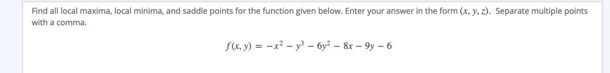 Find all local maxima, local minima, and saddle points for the function given below. Enter your answer in the form (x, y, z). Separate multiple points
with a comma.
f(x, y) = -x² – y³ – 6y² – 8x – 9y – 6
|
