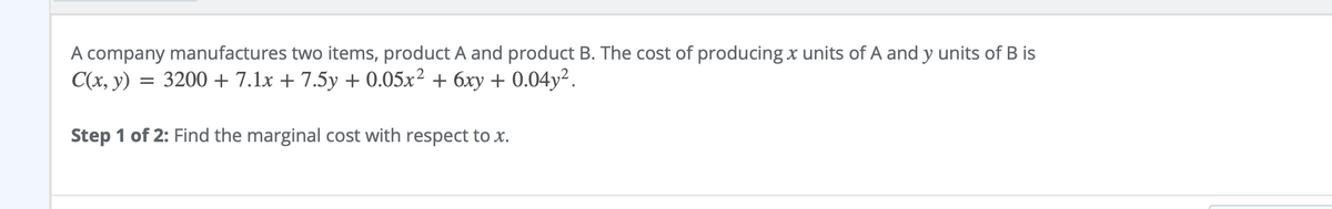 A company manufactures two items, product A and product B. The cost of producing x units of A and y units of B is
C(x, y) = 3200 + 7.1x + 7.5y + 0.05x² + 6xy + 0.04y².
Step 1 of 2: Find the marginal cost with respect to x.

