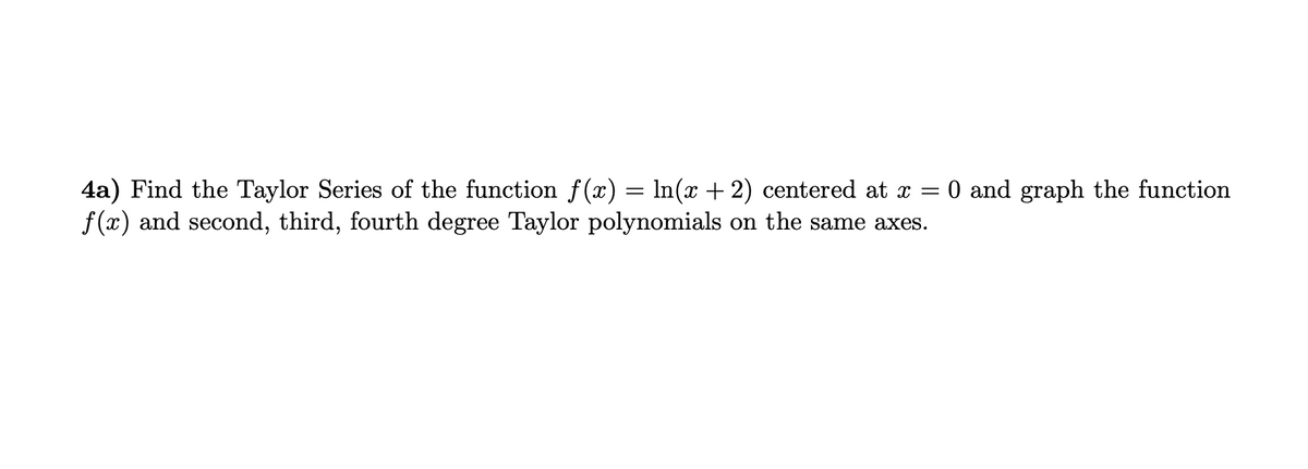 4a) Find the Taylor Series of the function f(x) = ln(x + 2) centered at x = 0 and graph the function
f(x) and second, third, fourth degree Taylor polynomials on the same axes.
