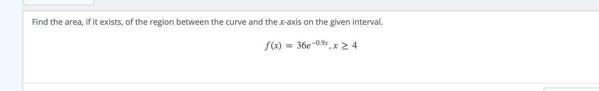 Find the area, if it exists, of the region between the curve and the x-axis on the given interval.
f (x) = 36e-0.9x , x > 4
