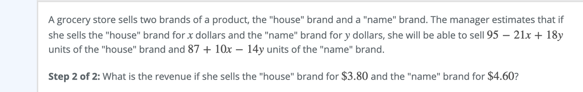 A grocery store sells two brands of a product, the "house" brand and a "name" brand. The manager estimates that if
she sells the "house" brand for x dollars and the "name" brand for y dollars, she will be able to sell 95 – 21x + 18y
units of the "house" brand and 87 + 10x – 14y units of the "name" brand.
Step 2 of 2: What is the revenue if she sells the "house" brand for $3.80 and the "name" brand for $4.60?
