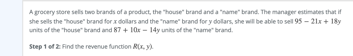 A grocery store sells two brands of a product, the "house" brand and a "name" brand. The manager estimates that if
she sells the "house" brand for x dollars and the "name" brand for y dollars, she will be able to sell 95 – 21x + 18y
units of the "house" brand and 87 + 10x – 14y units of the "name" brand.
-
Step 1 of 2: Find the revenue function R(x, y).
