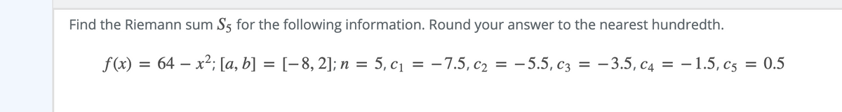 Find the Riemann sum S5 for the following information. Round your answer to the nearest hundredth.
f(x) = 64 – x²; [a, b] = [-8, 2]; n =
5, c1 = -7.5, c2
— 5.5, Сз
— 3.5, с4
- 1.5, c5
= 0.5
