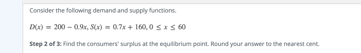 Consider the following demand and supply functions.
D(x)
= 200 – 0.9x, S(x) = 0.7x + 160, 0 < x < 60
Step 2 of 3: Find the consumers' surplus at the equilibrium point. Round your answer to the nearest cent.
