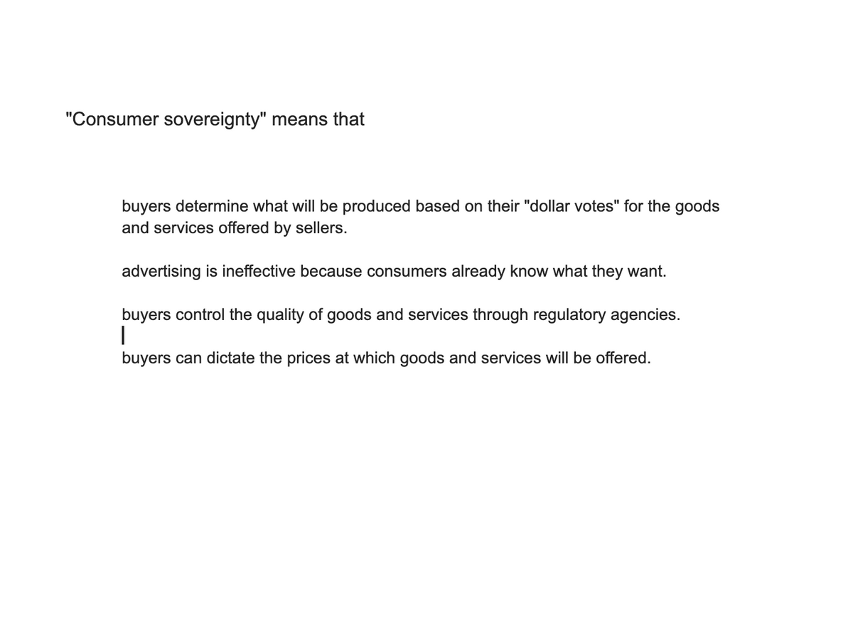 "Consumer sovereignty" means that
buyers determine what will be produced based on their "dollar votes" for the goods
and services offered by sellers.
advertising is ineffective because consumers already know what they want.
buyers control the quality of goods and services through regulatory agencies.
buyers can dictate the prices at which goods and services will be offered.

