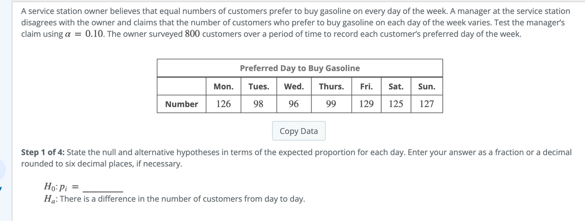A service station owner believes that equal numbers of customers prefer to buy gasoline on every day of the week. A manager at the service station
disagrees with the owner and claims that the number of customers who prefer to buy gasoline on each day of the week varies. Test the manager's
claim using a = 0.10. The owner surveyed 800 customers over a period of time to record each customer's preferred day of the week.
Preferred Day to Buy Gasoline
Mon.
Fri. Sat. Sun.
Tues. Wed. Thurs.
98 96 99
Number
126
129 125
127
Copy Data
Step 1 of 4: State the null and alternative hypotheses in terms of the expected proportion for each day. Enter your answer as a fraction or a decimal
rounded to six decimal places, if necessary.
Ho: Pi =
Ha: There is a difference in the number of customers from day to day.