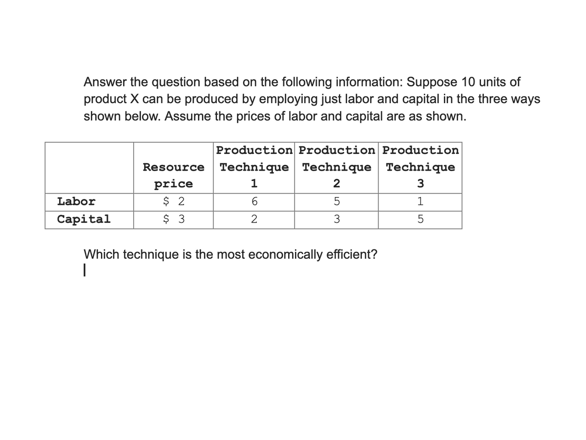 Answer the question based on the following information: Suppose 10 units of
product X can be produced by employing just labor and capital in the three ways
shown below. Assume the prices of labor and capital are as shown.
Production Production Production
Technique Technique Technique
Resource
price
$ 2
$ 3
2
3
Labor
6.
1
Capital
2
3
5
Which technique is the most economically efficient?
