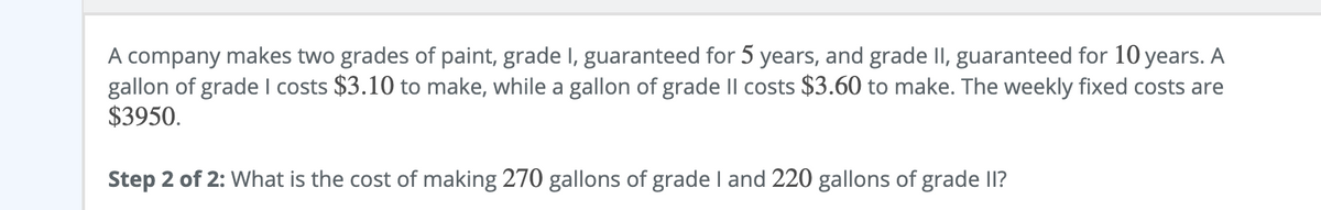 A company makes two grades of paint, grade I, guaranteed for 5 years, and grade II, guaranteed for 10 years. A
gallon of grade I costs $3.10 to make, while a gallon of grade Il costs $3.60 to make. The weekly fixed costs are
$3950.
Step 2 of 2: What is the cost of making 270 gallons of grade I and 220 gallons of grade II?
