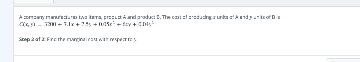 A company manufactures two items, product A and product B. The cost of producingx units of A and y units of B is
C(x, y) = 3200 + 7.1x + 7.5y + 0.05x² + 6xy + 0.04y².
Step 2 of 2: Find the marginal cost with respect to y.
