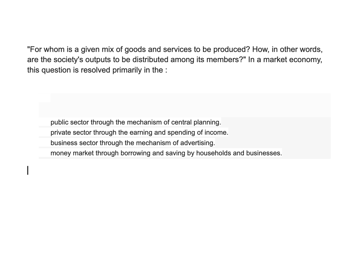 "For whom is a given mix of goods and services to be produced? How, in other words,
are the society's outputs to be distributed among its members?" In a market economy,
this question is resolved primarily in the :
public sector through the mechanism of central planning.
private sector through the earning and spending of income.
business sector through the mechanism of advertising.
money market through borrowing and saving by households and businesses.
