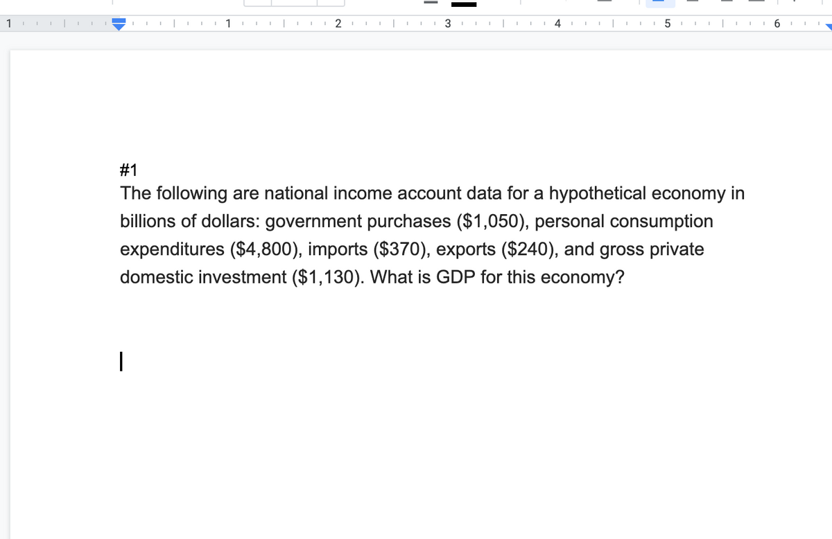 1
2
4
6
#1
The following are national income account data for a hypothetical economy in
billions of dollars: government purchases ($1,050), personal consumption
expenditures ($4,800), imports ($370), exports ($240), and gross private
domestic investment ($1,130). What is GDP for this economy?
