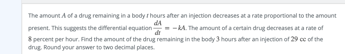 The amount A of a drug remaining in a body t hours after an injection decreases at a rate proportional to the amount
dA
present. This suggests the differential equation
dt
- kA. The amount of a certain drug decreases at a rate of
8 percent per hour. Find the amount of the drug remaining in the body 3 hours after an injection of 29 cc of the
drug. Round your answer to two decimal places.
