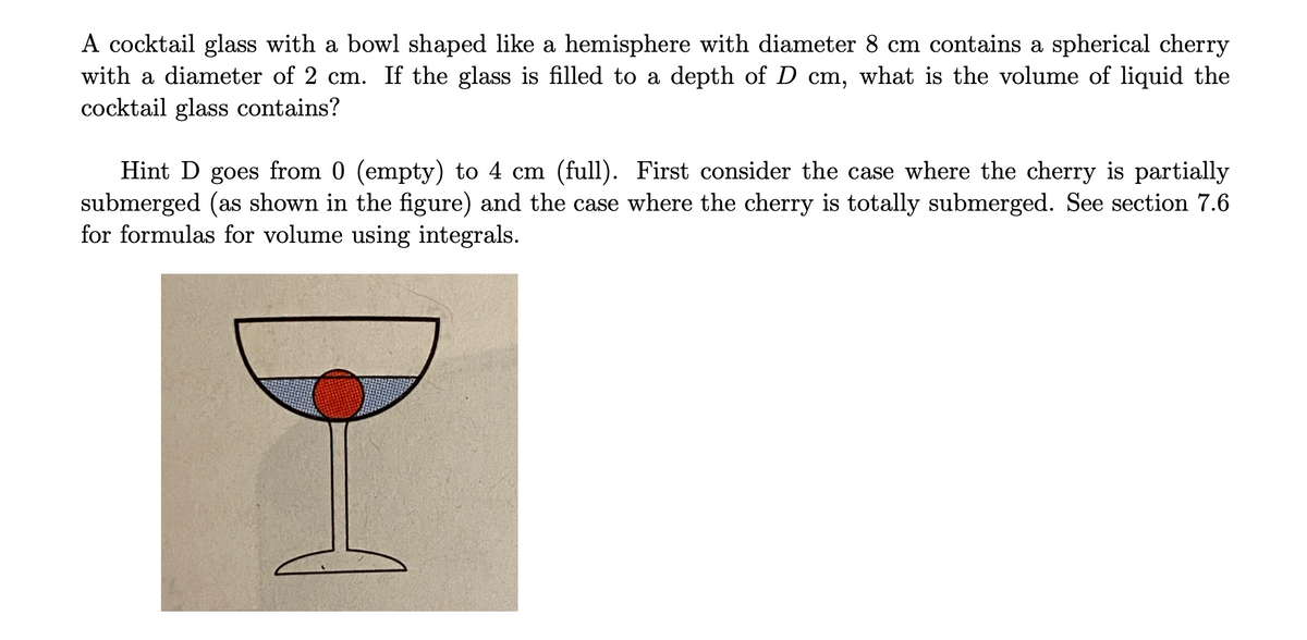 A cocktail glass with a bowl shaped like a hemisphere with diameter 8 cm contains a spherical cherry
with a diameter of 2 cm. If the glass is filled to a depth of D cm, what is the volume of liquid the
cocktail glass contains?
Hint D goes from 0 (empty) to 4 cm (full). First consider the case where the cherry is partially
submerged (as shown in the figure) and the case where the cherry is totally submerged. See section 7.6
for formulas for volume using integrals.
