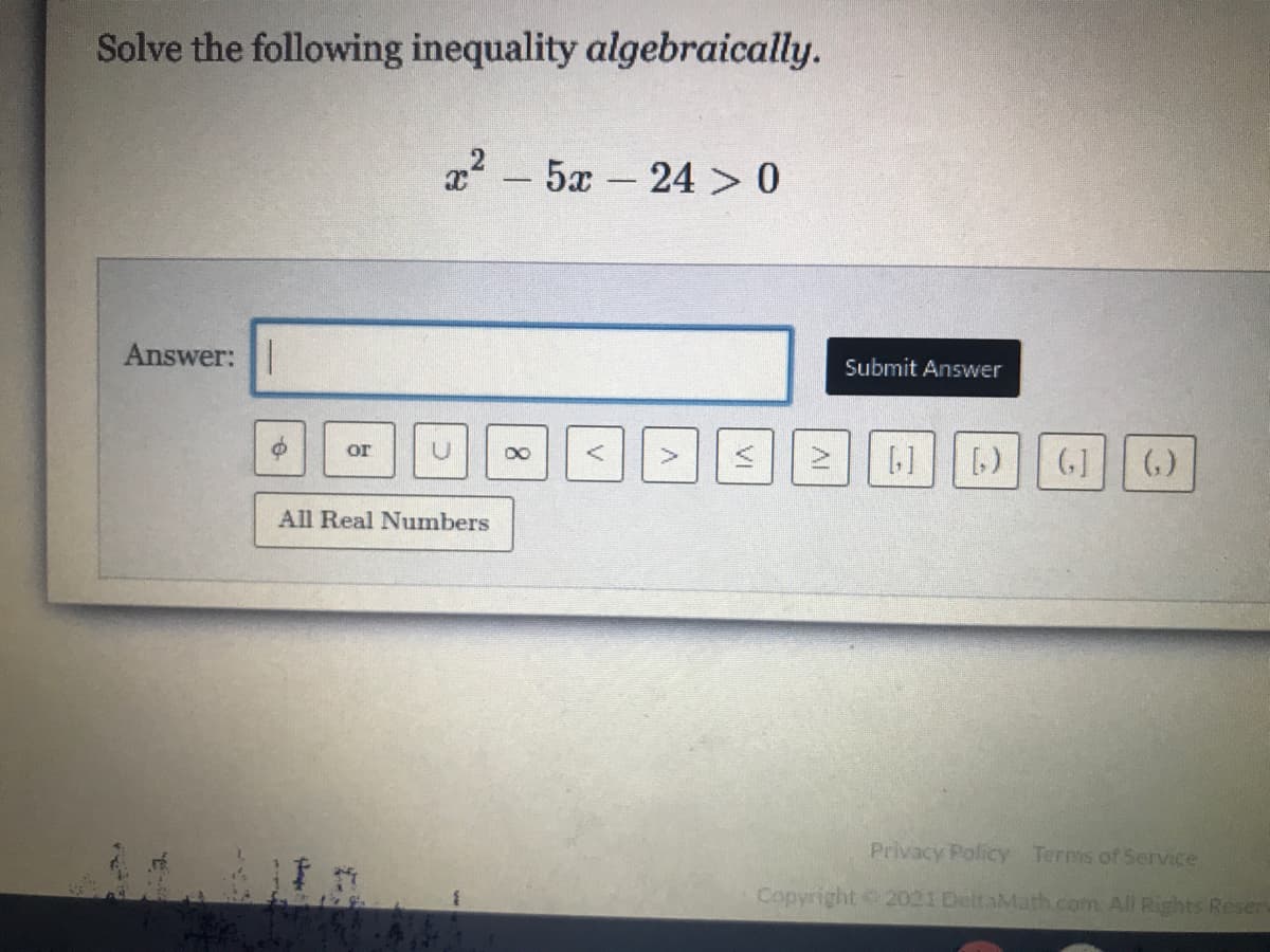 Solve the following inequality algebraically.
22 - 5x – 24 > 0
Answer:
Submit Answer
G] ()
or
00
All Real Numbers
Privacy Policy Terms of Service
Copyright 2021 DeltaMath.com. All Rights Resers
V
