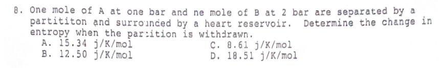 8. One mole of A at one bar and ne mole of B at 2 bar are separated by a
partititon and surrounded by a heart reservoir. Determine the change in
entropy when the partition is withdrawn.
A. 15.34 j/K/mol
B. 12.50 j/K/mol
C. 8.61 j/K/mol
D. 18.51 j/K/mol