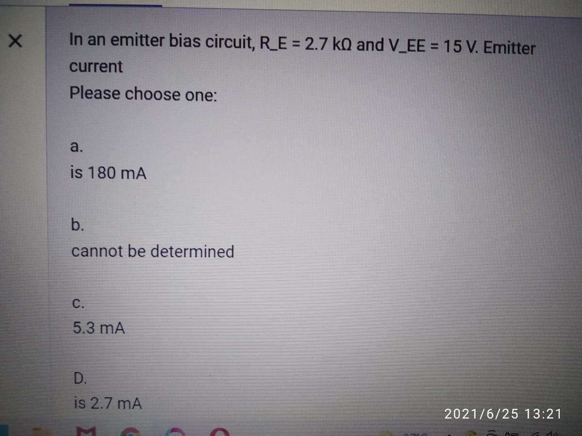 In an emitter bias circuit, R_E = 2.7 kQ and V_EE = 15 V. Emitter
current
Please choose one:
a.
is 180 mA
b.
cannot be determined
C.
5.3 mA
D.
is 2.7 mA
2021/6/25 13:21
