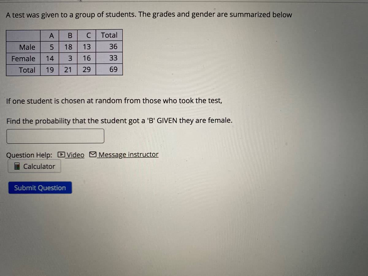 A test was given to a group of students. The grades and gender are summarized below
A
В
Total
Male
5
18
13
36
Female
14
16
33
Total
19
21
29
69
If one student is chosen at random from those who took the test,
Find the probability that the student got a 'B' GIVEN they are female.
Question Help: DVideo M Message instructor
Calculator
Submit Question
