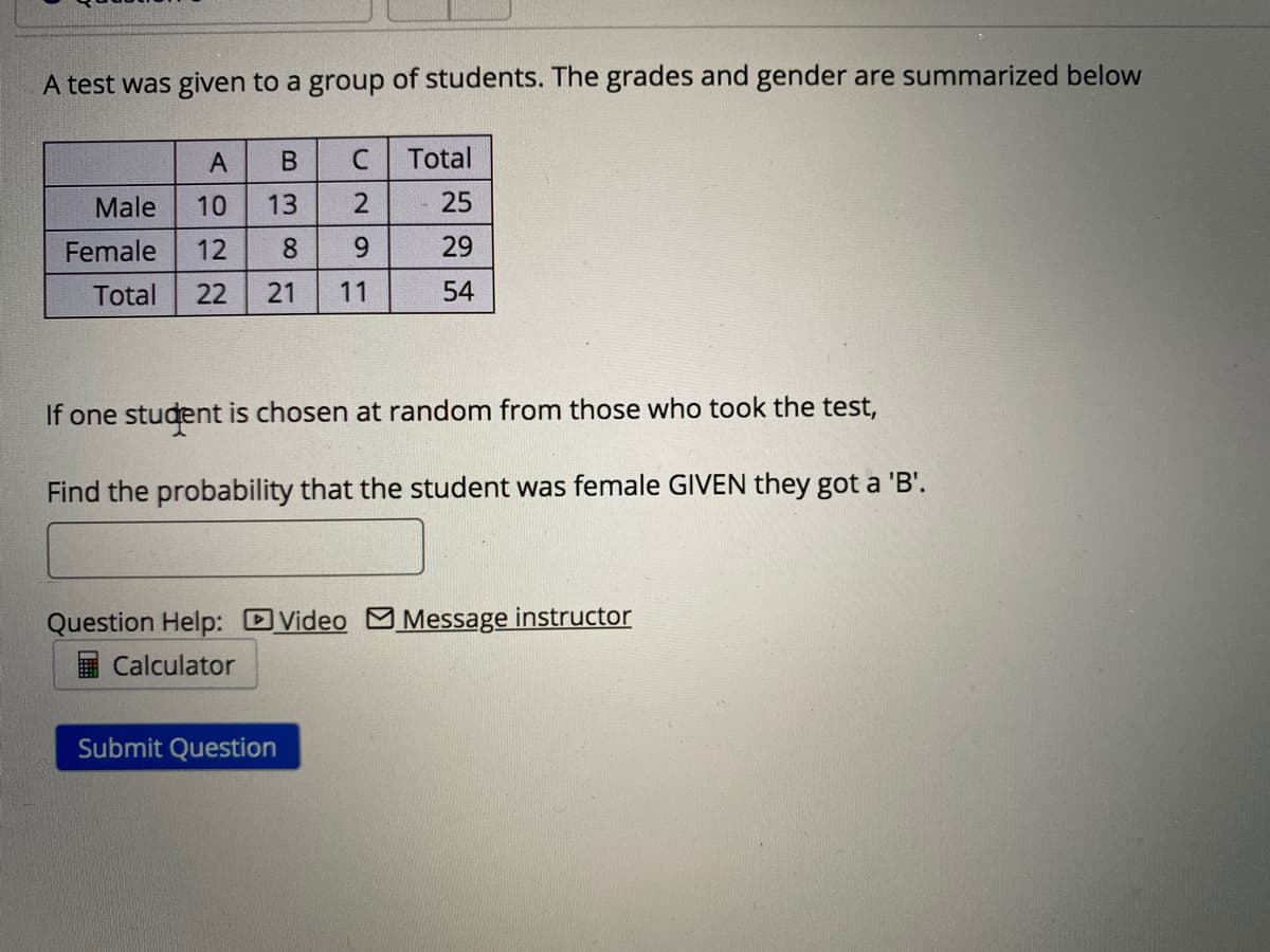 A test was given to a group of students. The grades and gender are summarized below
Total
Male
10
13
25
Female
12
8
6.
29
Total
22
21
11
54
If one student is chosen at random from those who took the test,
Find the probability that the student was female GIVEN they got a 'B'.
Question Help: DVideo M Message instructor
Calculator
Submit Question
