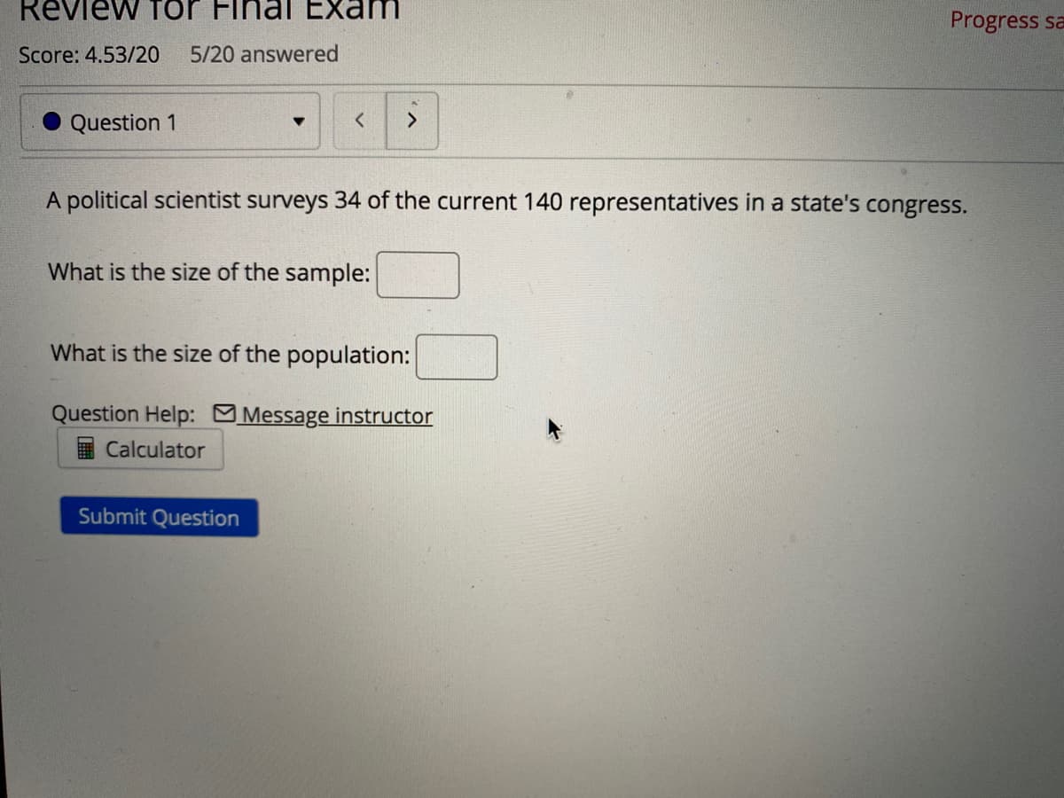 Review Tor Final Exam
Progress sa
Score: 4.53/20
5/20 answered
Question 1
A political scientist surveys 34 of the current 140 representatives in a state's congress.
What is the size of the sample:
What is the size of the population:
Question Help: Message instructor
Calculator
Submit Question
