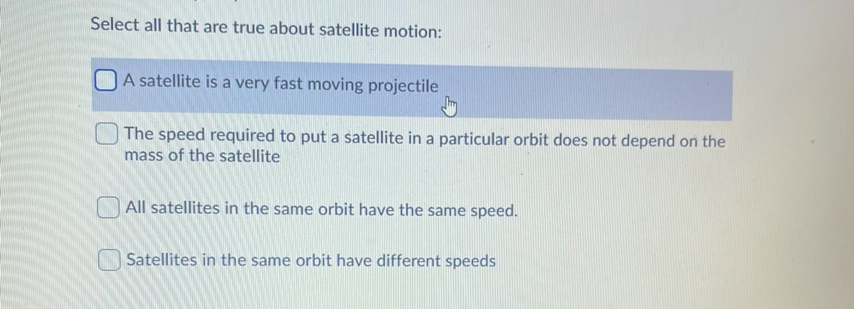 Select all that are true about satellite motion:
A satellite is a very fast moving projectile
The speed required to put a satellite in a particular orbit does not depend on the
mass of the satellite
All satellites in the same orbit have the same speed.
Satellites in the same orbit have different speeds
